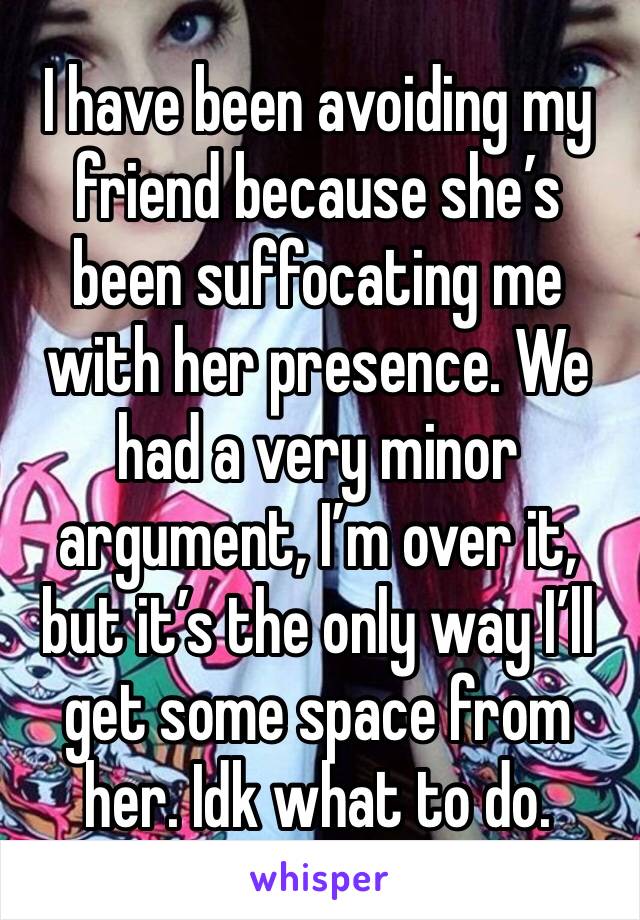 I have been avoiding my friend because she’s been suffocating me with her presence. We had a very minor argument, I’m over it, but it’s the only way I’ll get some space from her. Idk what to do.