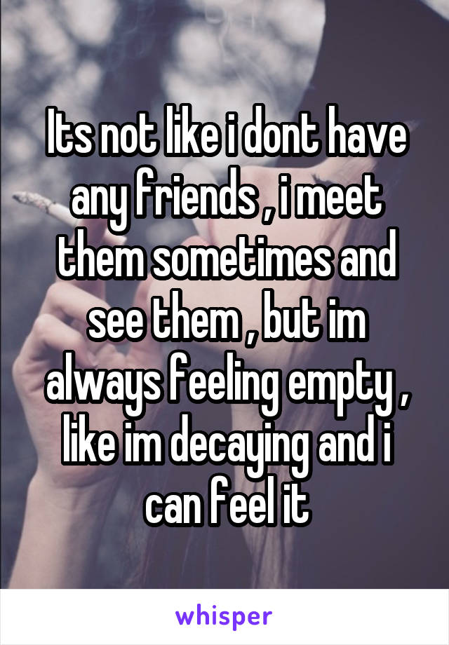Its not like i dont have any friends , i meet them sometimes and see them , but im always feeling empty , like im decaying and i can feel it