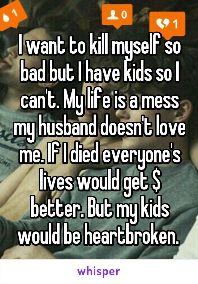 I want to kill myself so bad but I have kids so I can't. My life is a mess my husband doesn't love me. If I died everyone's lives would get $ better. But my kids would be heartbroken. 