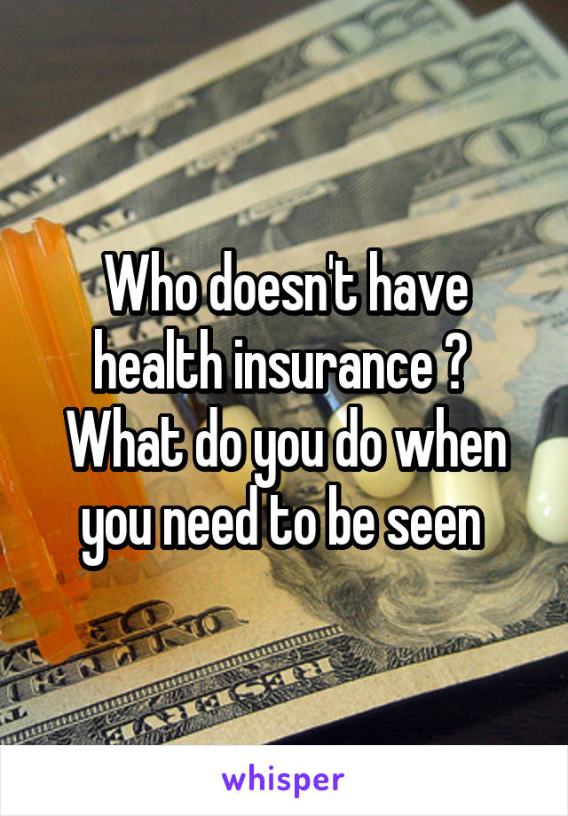 Who doesn't have health insurance ?  What do you do when you need to be seen 