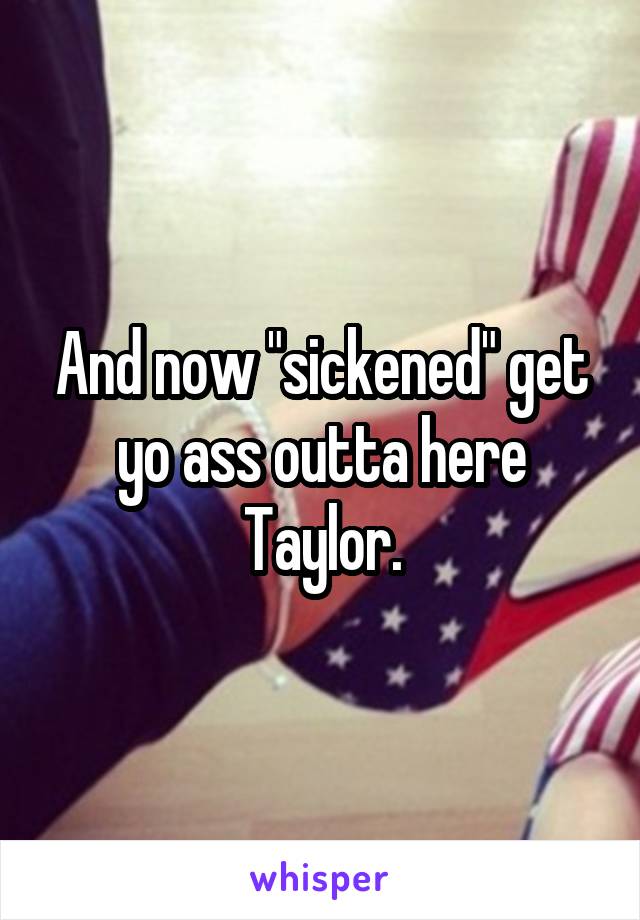 And now "sickened" get yo ass outta here Taylor.
