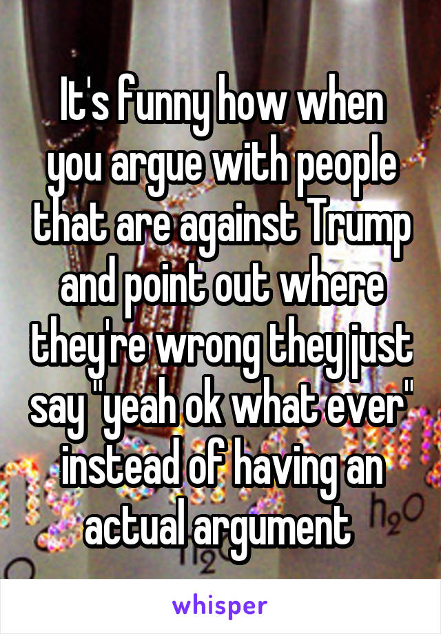 It's funny how when you argue with people that are against Trump and point out where they're wrong they just say "yeah ok what ever" instead of having an actual argument 