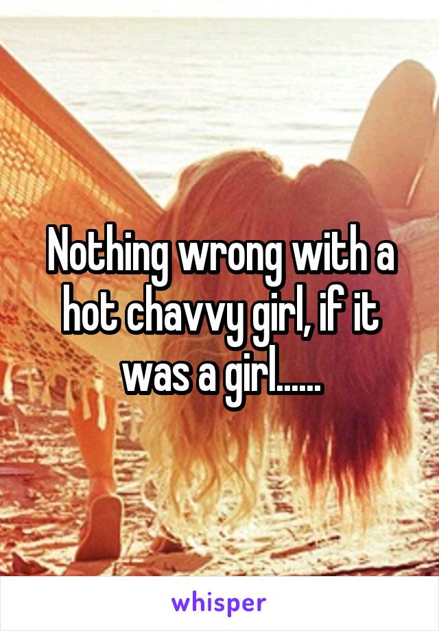 Nothing wrong with a hot chavvy girl, if it was a girl......