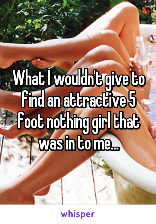 What I wouldn't give to find an attractive 5 foot nothing girl that was in to me...