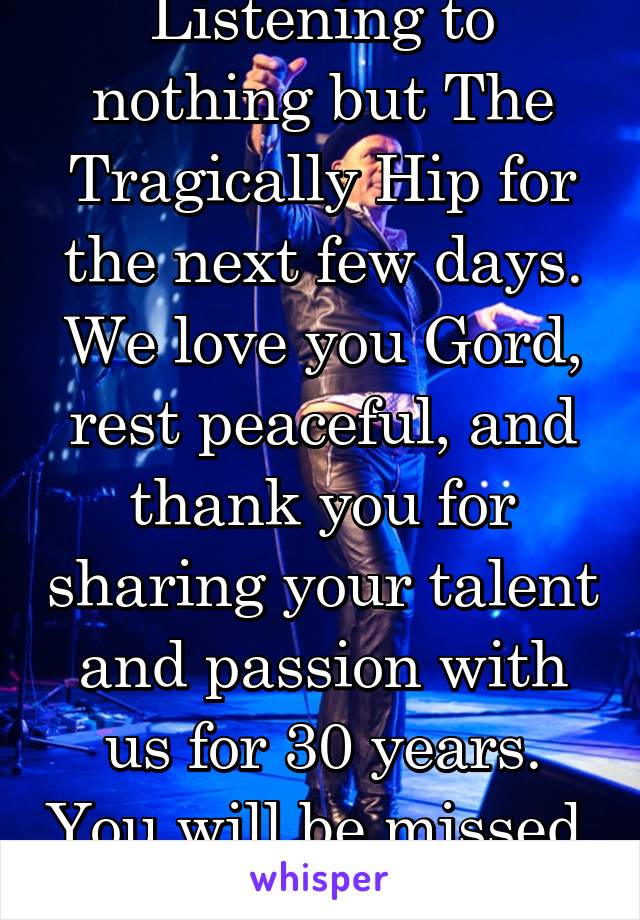 Listening to nothing but The Tragically Hip for the next few days. We love you Gord, rest peaceful, and thank you for sharing your talent and passion with us for 30 years. You will be missed. 