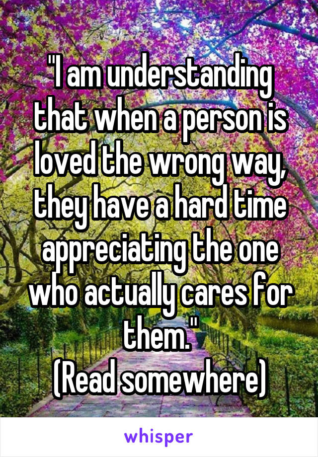 "I am understanding that when a person is loved the wrong way, they have a hard time appreciating the one who actually cares for them."
(Read somewhere)