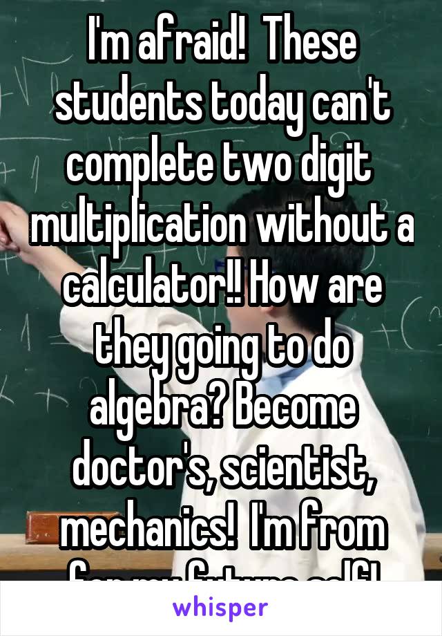 I'm afraid!  These students today can't complete two digit  multiplication without a calculator!! How are they going to do algebra? Become doctor's, scientist, mechanics!  I'm from for my future self!