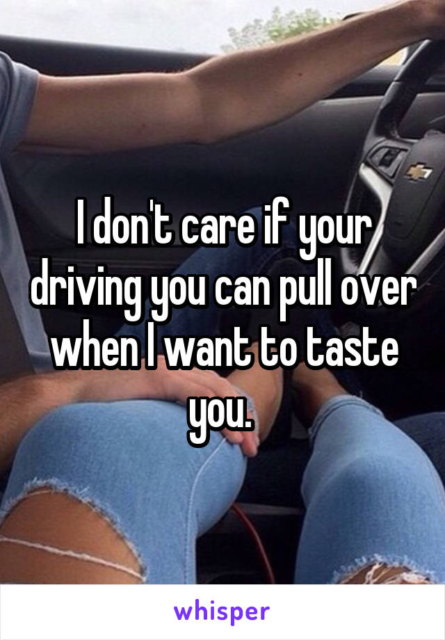 I don't care if your driving you can pull over when I want to taste you. 