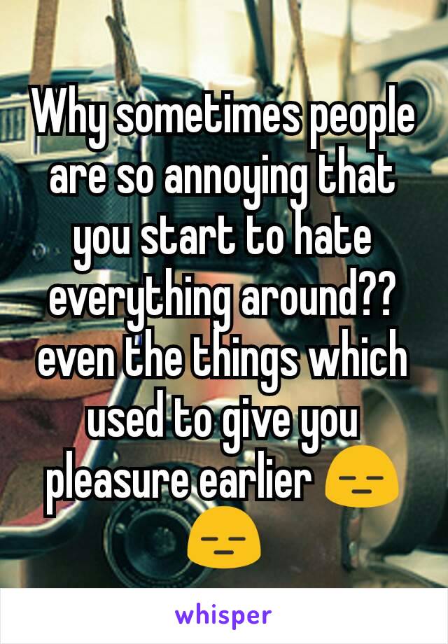 Why sometimes people are so annoying that you start to hate everything around?? even the things which used to give you pleasure earlier 😑😑