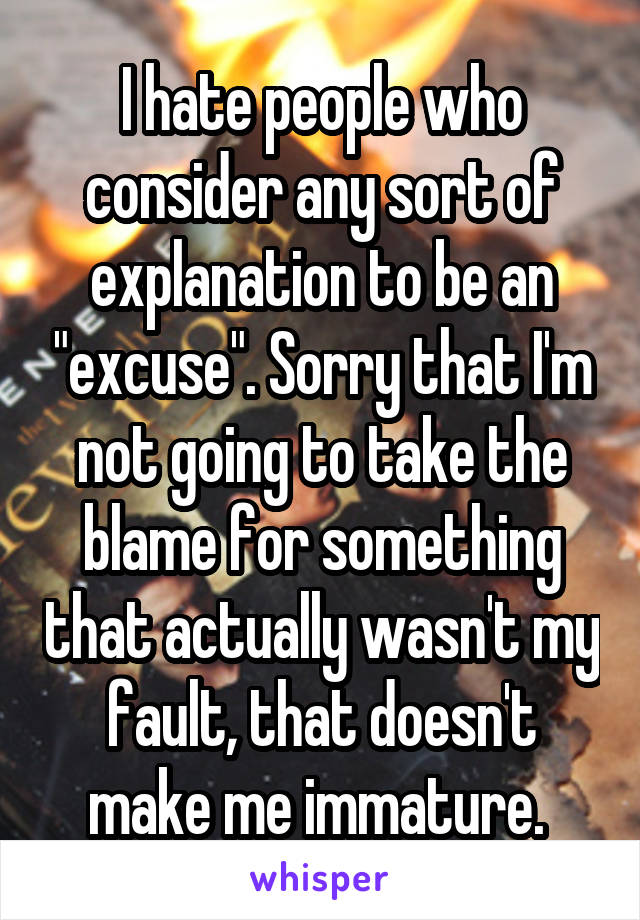 I hate people who consider any sort of explanation to be an "excuse". Sorry that I'm not going to take the blame for something that actually wasn't my fault, that doesn't make me immature. 