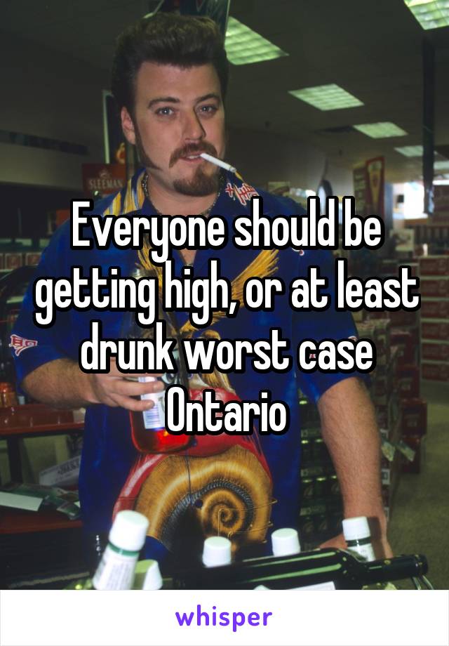 Everyone should be getting high, or at least drunk worst case Ontario