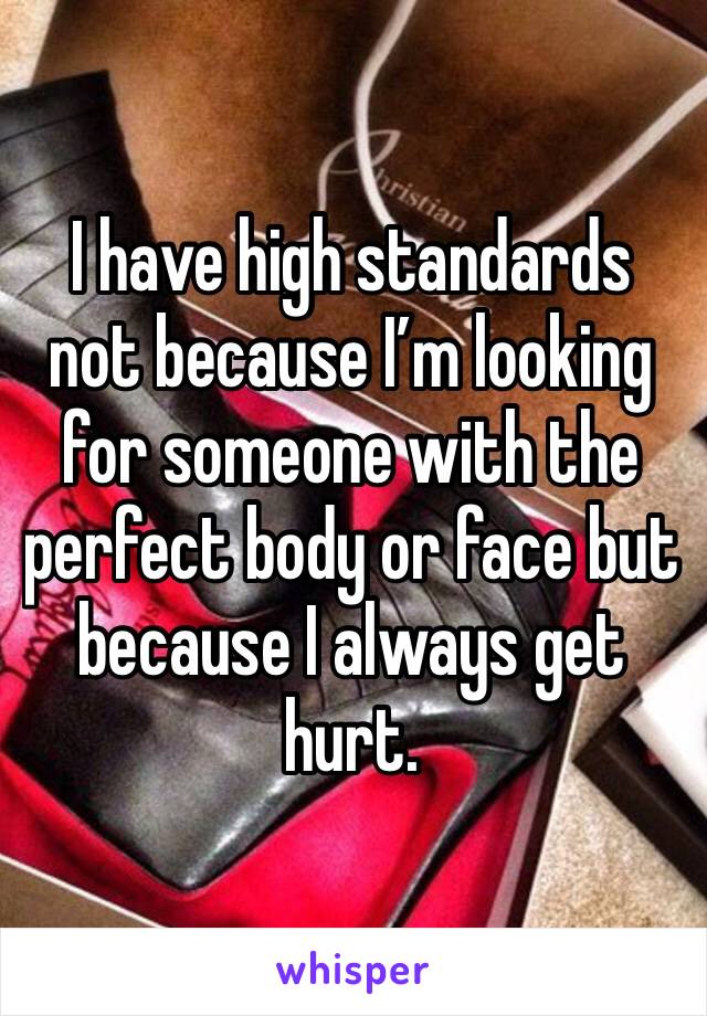 I have high standards not because I’m looking for someone with the perfect body or face but because I always get hurt. 