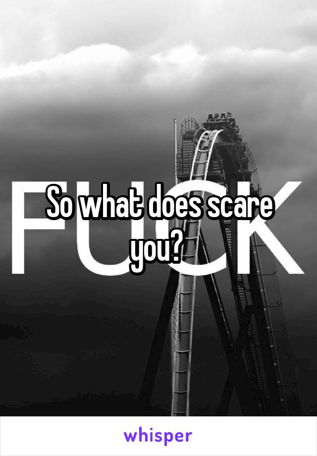 So what does scare you? 