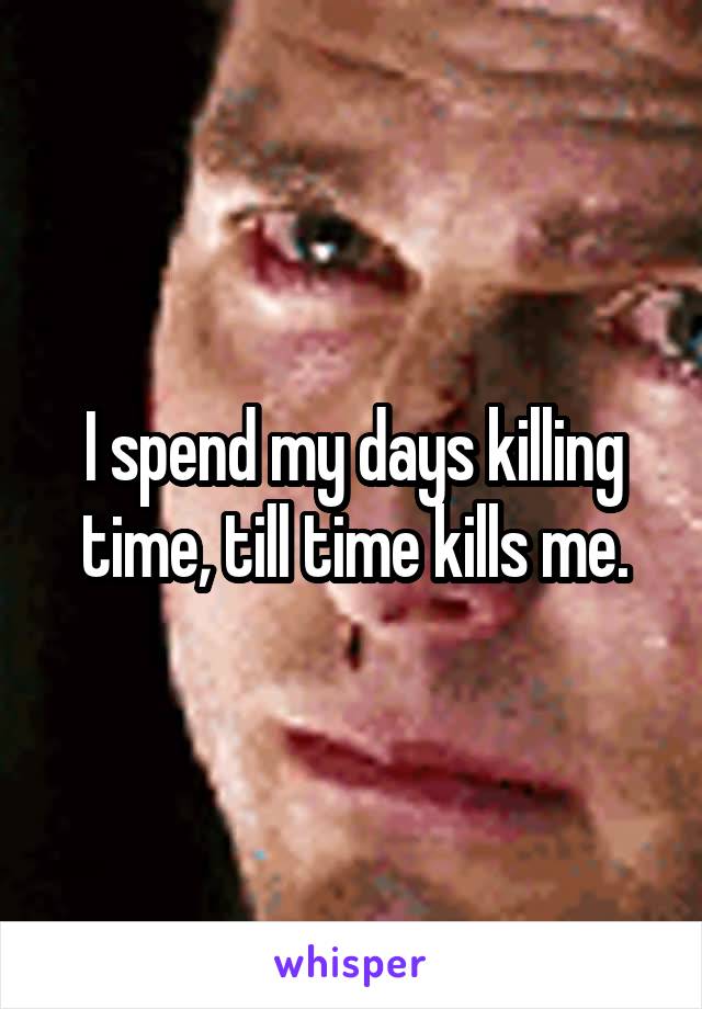 I spend my days killing time, till time kills me.
