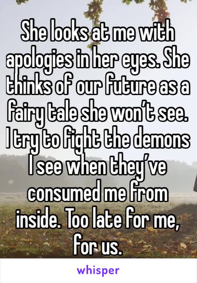 She looks at me with apologies in her eyes. She thinks of our future as a fairy tale she won’t see. I try to fight the demons I see when they’ve consumed me from inside. Too late for me, for us. 