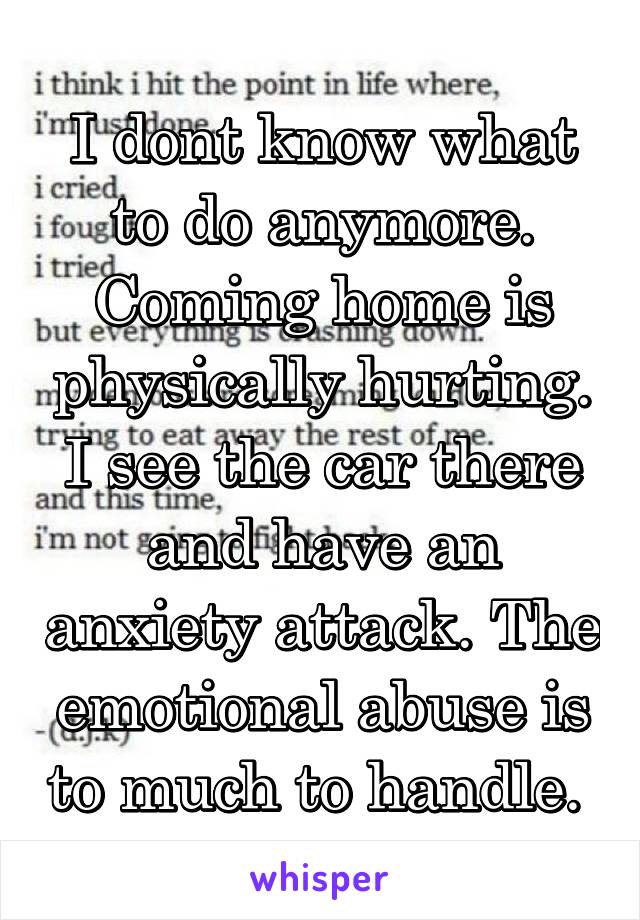 I dont know what to do anymore. Coming home is physically hurting. I see the car there and have an anxiety attack. The emotional abuse is to much to handle. 