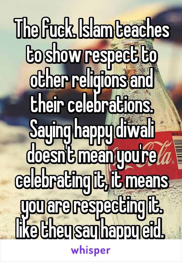 The fuck. Islam teaches to show respect to other religions and their celebrations. Saying happy diwali doesn't mean you're celebrating it, it means you are respecting it. like they say happy eid. 