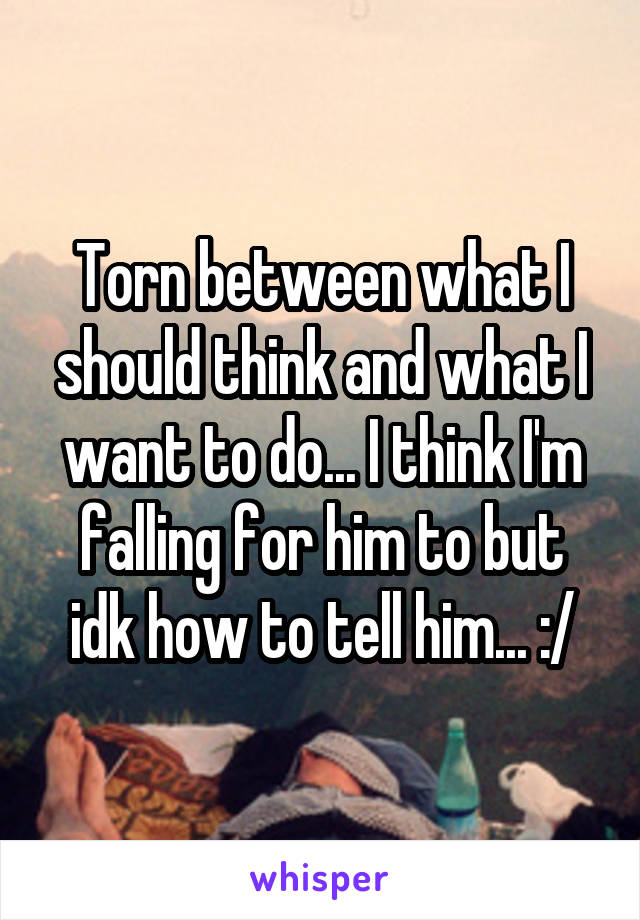 Torn between what I should think and what I want to do... I think I'm falling for him to but idk how to tell him... :/