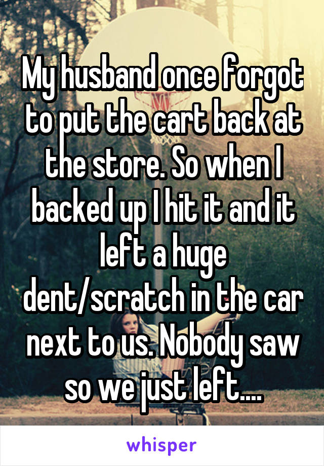 My husband once forgot to put the cart back at the store. So when I backed up I hit it and it left a huge dent/scratch in the car next to us. Nobody saw so we just left....