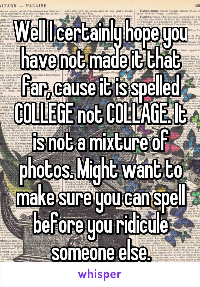 Well I certainly hope you have not made it that far, cause it is spelled COLLEGE not COLLAGE. It is not a mixture of photos. Might want to make sure you can spell before you ridicule someone else.