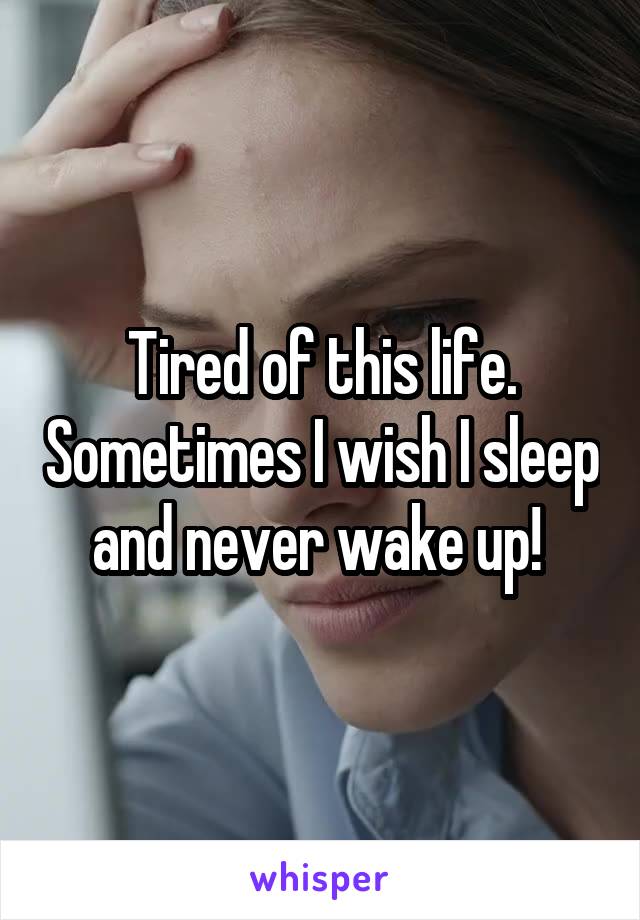 Tired of this life. Sometimes I wish I sleep and never wake up! 