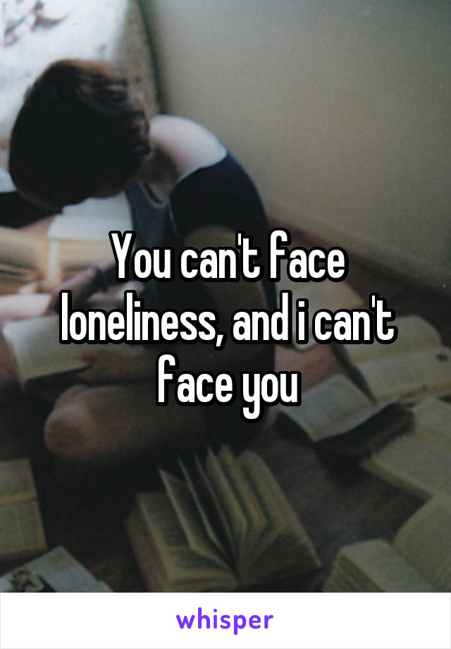 You can't face loneliness, and i can't face you