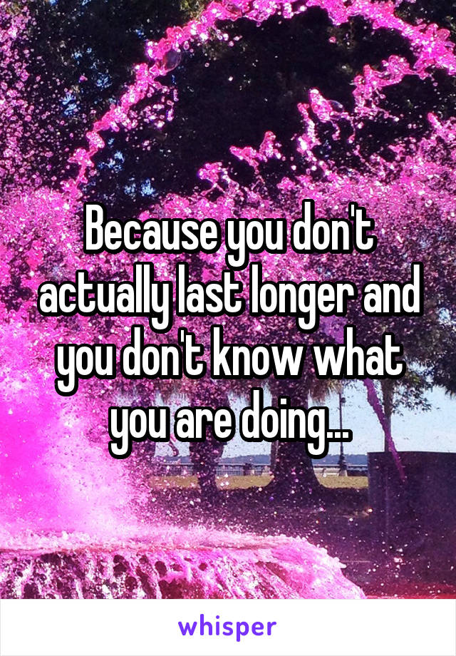 Because you don't actually last longer and you don't know what you are doing...