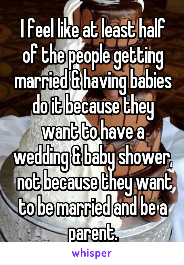 I feel like at least half of the people getting married & having babies do it because they want to have a wedding & baby shower,  not because they want to be married and be a parent.