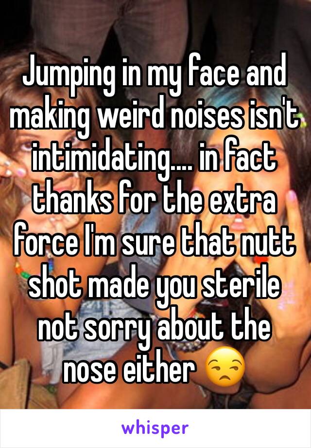 Jumping in my face and making weird noises isn't intimidating.... in fact thanks for the extra force I'm sure that nutt shot made you sterile not sorry about the nose either 😒