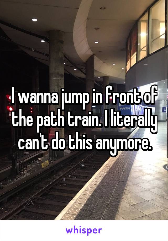 I wanna jump in front of the path train. I literally can't do this anymore.
