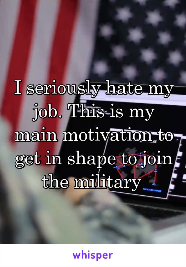 I seriously hate my job. This is my main motivation to get in shape to join the military 