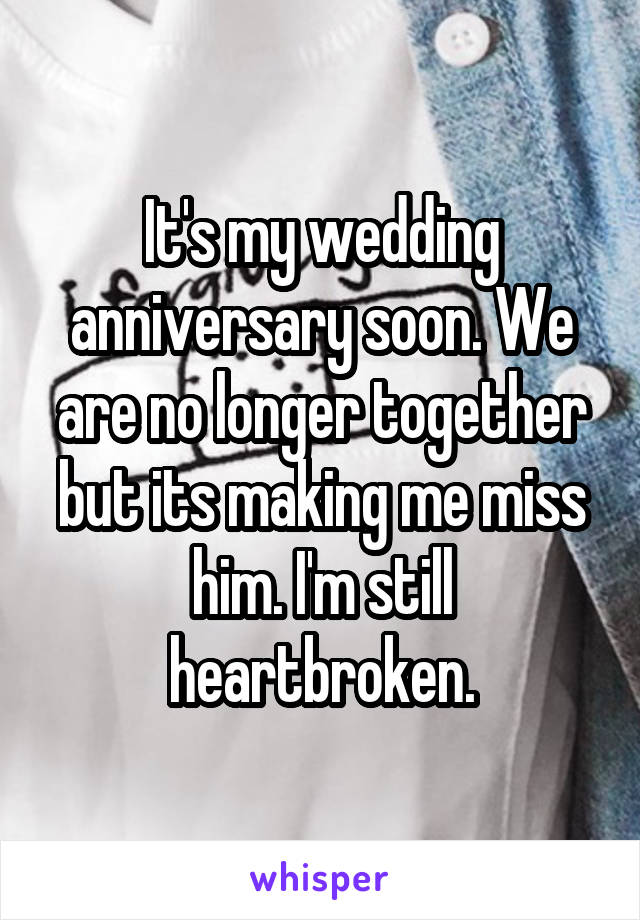 It's my wedding anniversary soon. We are no longer together but its making me miss him. I'm still heartbroken.