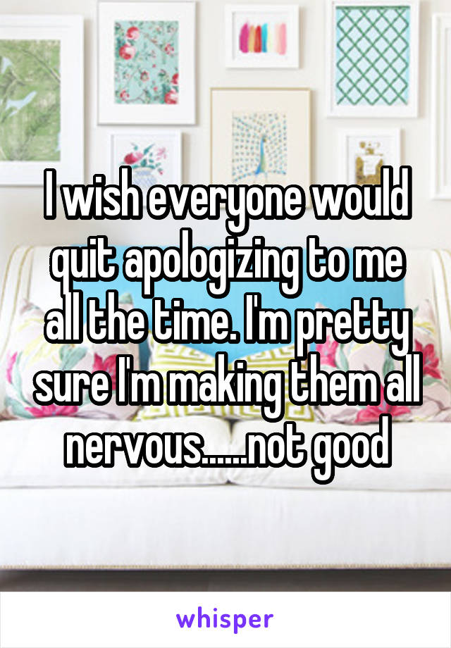 I wish everyone would quit apologizing to me all the time. I'm pretty sure I'm making them all nervous......not good