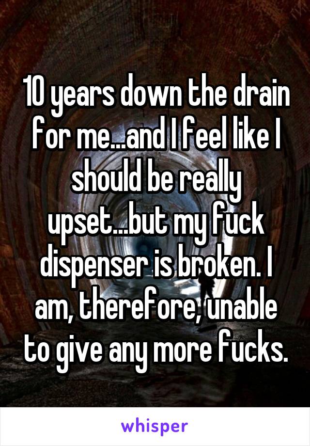10 years down the drain for me...and I feel like I should be really upset...but my fuck dispenser is broken. I am, therefore, unable to give any more fucks.