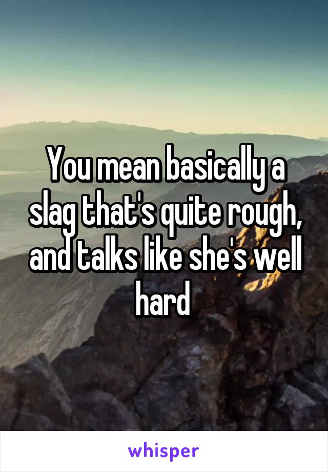 You mean basically a slag that's quite rough, and talks like she's well hard 