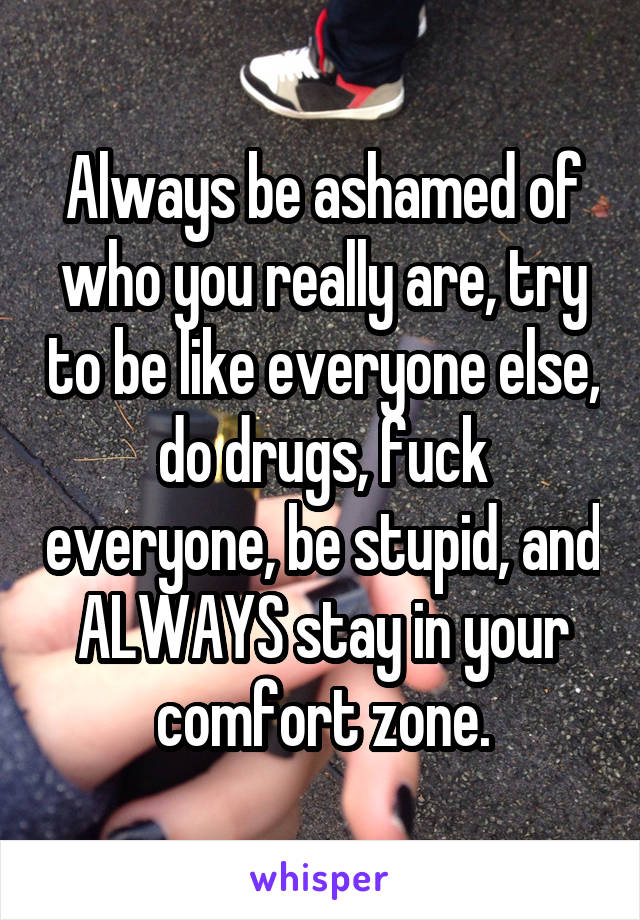 Always be ashamed of who you really are, try to be like everyone else, do drugs, fuck everyone, be stupid, and ALWAYS stay in your comfort zone.