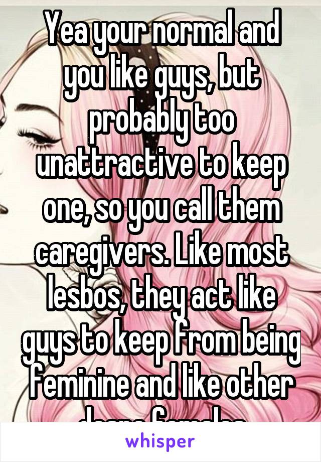 Yea your normal and you like guys, but probably too unattractive to keep one, so you call them caregivers. Like most lesbos, they act like guys to keep from being feminine and like other despe females