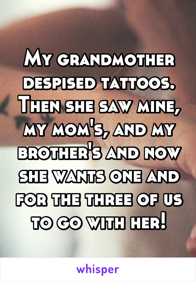 My grandmother despised tattoos. Then she saw mine, my mom's, and my brother's and now she wants one and for the three of us to go with her!