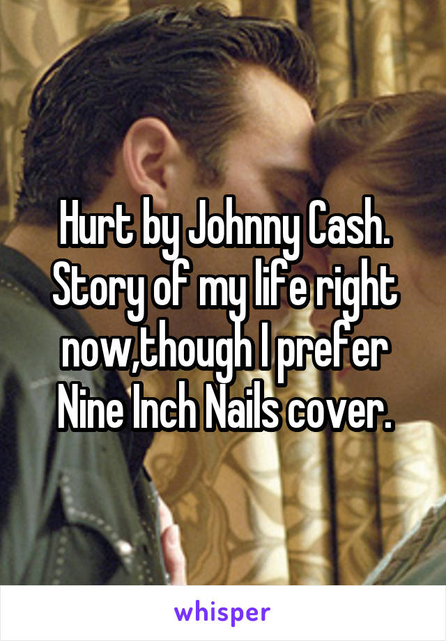 Hurt by Johnny Cash. Story of my life right now,though I prefer Nine Inch Nails cover.