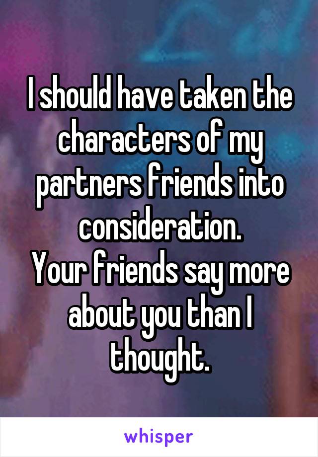 I should have taken the characters of my partners friends into consideration.
Your friends say more about you than I thought.