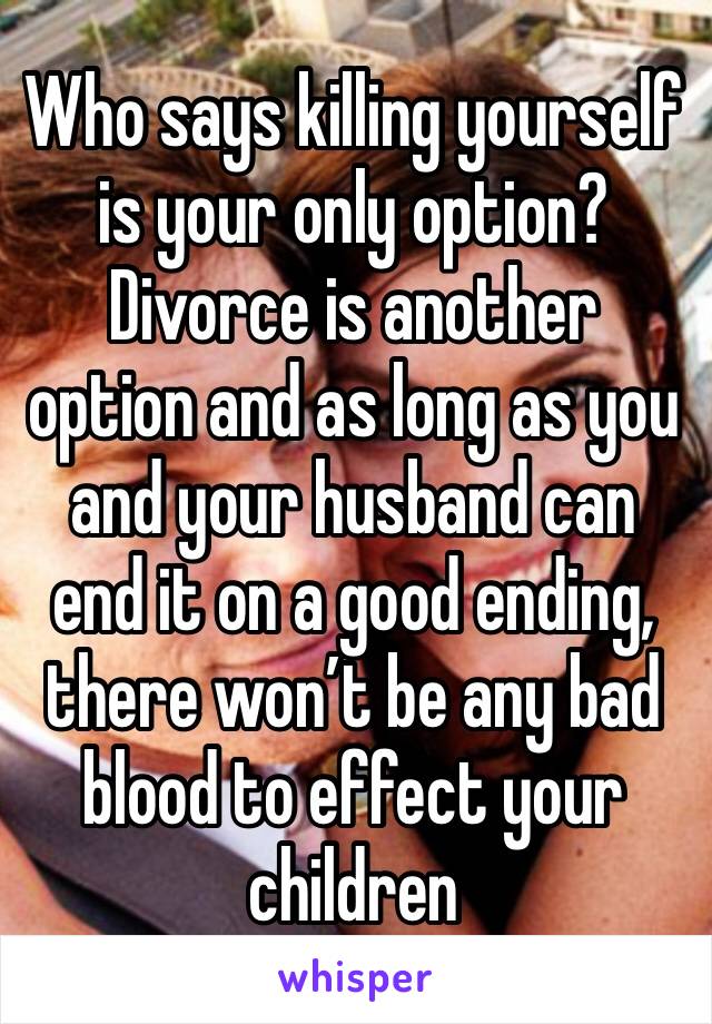 Who says killing yourself is your only option? Divorce is another option and as long as you and your husband can end it on a good ending, there won’t be any bad blood to effect your children 