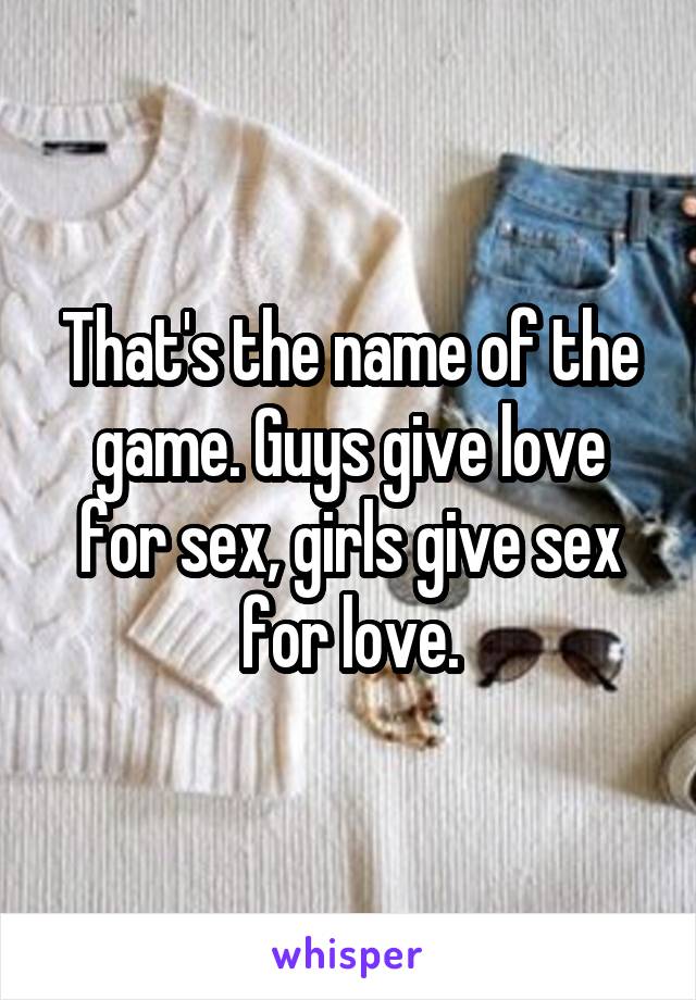 That's the name of the game. Guys give love for sex, girls give sex for love.