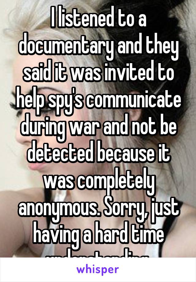 I listened to a documentary and they said it was invited to help spy's communicate during war and not be detected because it was completely anonymous. Sorry, just having a hard time understanding 