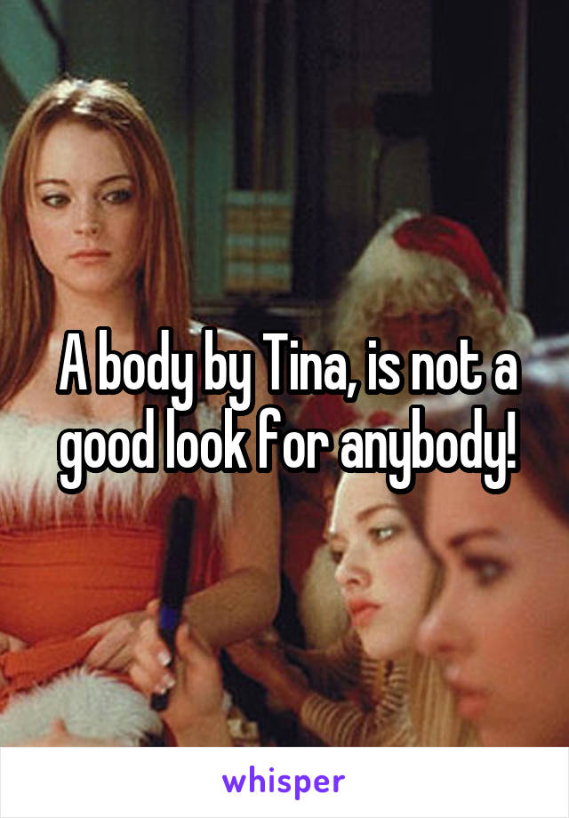 A body by Tina, is not a good look for anybody!