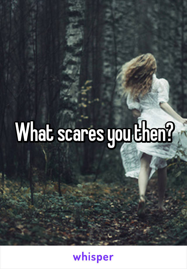 What scares you then?