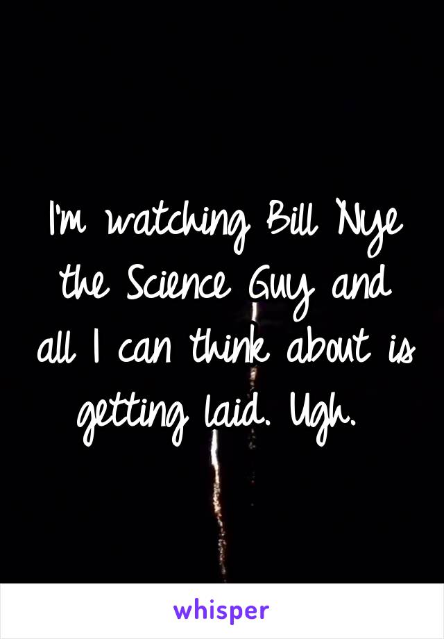 I'm watching Bill Nye the Science Guy and all I can think about is getting laid. Ugh. 