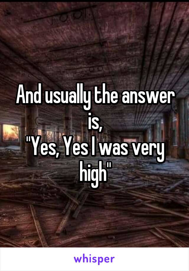 And usually the answer is,
"Yes, Yes I was very high"