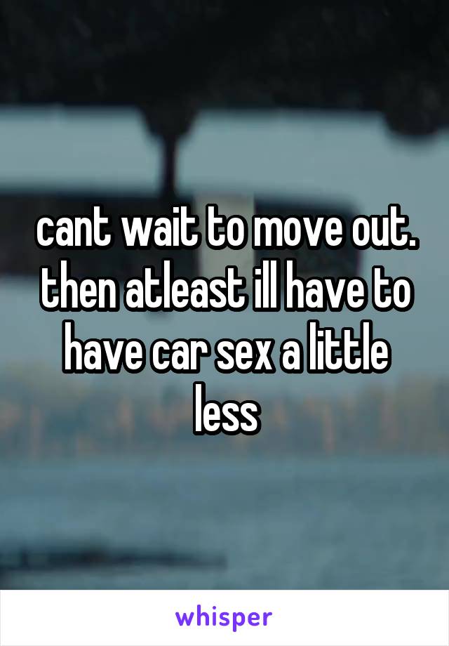 cant wait to move out. then atleast ill have to have car sex a little less