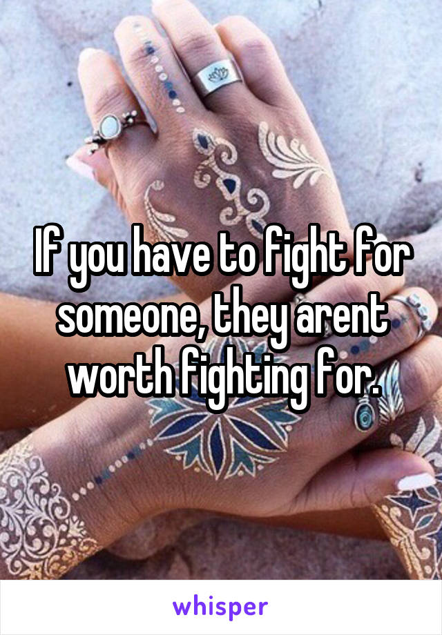 If you have to fight for someone, they arent worth fighting for.