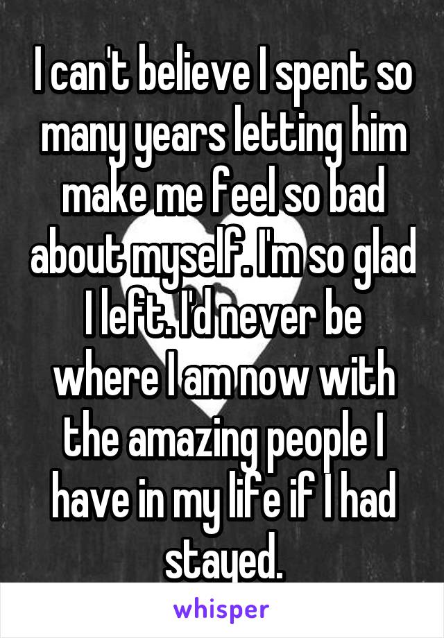 I can't believe I spent so many years letting him make me feel so bad about myself. I'm so glad I left. I'd never be where I am now with the amazing people I have in my life if I had stayed.
